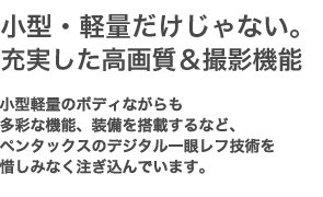 小型・軽量だけじゃない。豊富に揃った高画質＆撮影機能　高画質を実現する先進機能、カメラ性能を支えるボディとレンズ、デジタル一眼の進化系「ナノ一眼」を実現するペンタックスの技術