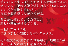 手のひらにすっぽりとおさまる金属ボディに、デジタル一眼の才能を惜しみなくつめこんで、レンズを交換するたびに、写真を撮る楽しみがひろがる。どこかに連れていくたびに、新しい世界が見えてくる。一眼レフカメラをつぎつぎと小型化したペンタックス。その歴史から生まれた世界最小・最軽量※が、きっとあなたの毎日を変えていく。