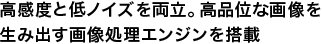 高感度と低ノイズを両立。高品位な画像を生み出す画像処理エンジンを搭載