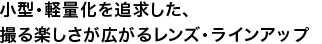 小型・軽量化を追求した、撮る楽しさが広がるレンズ・ラインアップ