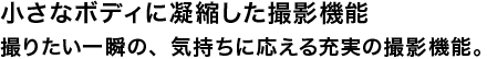 小さなボディに凝縮した撮影機能 撮りたい一瞬の、気持ちに応える充実の撮影機能。