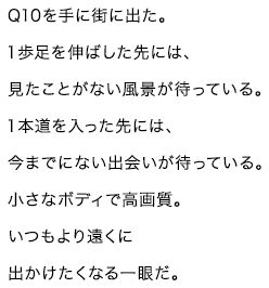 Q10を手に街を出た。一歩足を伸ばした先には、見たことがない風景が待っている。一歩道を入った先には、今までにない出会いが待っている。小さなボディで高画質。いつもより遠くに出掛けたくなる一眼だ。