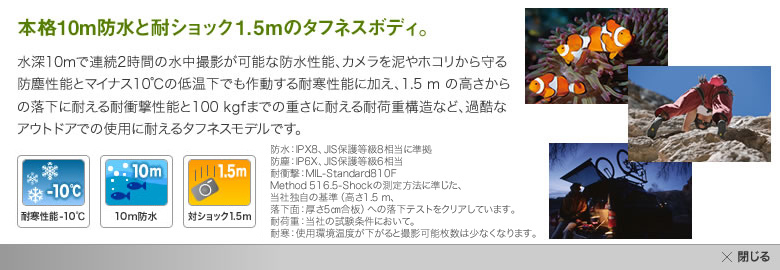 水深10mで連続2時間の水中撮影が可能な防水性能、カメラを泥やホコリから守る防塵性能とマイナス10度の低温下でも作動する耐寒性能に加え、1.5mの高さからの落下に耐える耐衝撃性能と100kgfまでの重さに耐える耐荷重構造など、過酷なアウトドアでの使用に耐えるタフネスボディ。