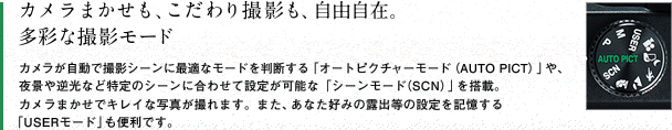 カメラまかせも、こだわり撮影も、自由自在。多彩な撮影モード　カメラが自動で撮影シーンに最適なモードを判断する「オートピクチャーモード（AUTO PICT）」や、夜景や逆光など特定のシーンに合わせて設定が可能な「シーンモード（SCN）」を搭載。カメラまかせでキレイな写真が撮れます。また、あなた好みの露出等の設定を記憶する 「USERモード」も便利です。