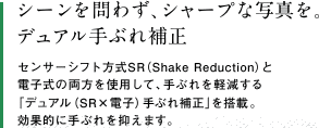 シーンを問わず、シャープな写真を。デュアル手ぶれ補正　センサーシフト方式SR（Shake Reduction）と電子式の両方を使用して、手ぶれを軽減する 「デュアル（SR×電子）手ぶれ補正」を搭載。効果的に手ぶれを抑えます。