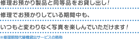 修理お預かり製品と同等品をお貸し出し！ 修理でお預かりしている期間中も、 いつもと変わりなく写真を楽しんでいただけます！※修理期間代替機貸出サービスの略称