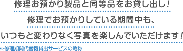 修理お預かり製品と同等品をお貸し出し！ 修理でお預かりしている期間中も、 いつもと変わりなく写真を楽しんでいただけます！※修理期間代替機貸出サービスの略称