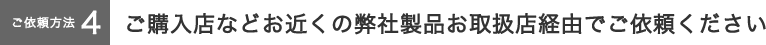 【ご依頼方法４】ご購入店などお近くの弊社製品お取扱店経由でご依頼ください